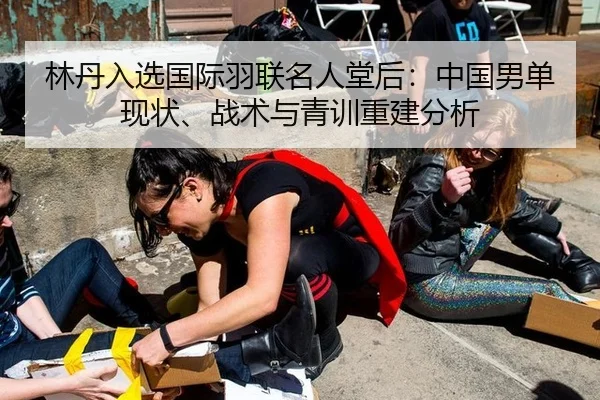 林丹入选国际羽联名人堂后：中国男单现状、战术与青训重建分析