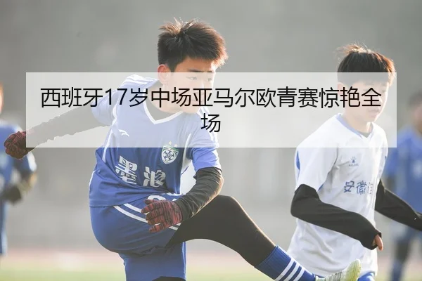 西班牙17岁中场亚马尔欧青赛惊艳全场